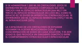 SI SE ADMINISTRAN 1.000 ML DE CRISTALOIDES, ESTOS SE
DISTRIBUYEN EN LOS LÍQUIDOS CORPORALES ASÍ: DOS
TERCIOS VAN AL ESPACIO INTRACELULAR (666 ML) Y UN
TERCIO AL ESPACIO EXTRACELULAR (EC) (333 ML). COMO EL
ESPACIO EC SE DIVIDE EN INTERSTICIAL E INTRAVASCULAR, SE
DISTRIBUIRÁN 250 ML AL ESPACIO INTERSTICIAL (75%) Y 83 ML
AL INTRAVASCULAR (25%).
LA CAPACIDAD DE LOS CRISTALOIDES DE EXPANDIR
VOLUMEN VA A ESTAR RELACIONADA CON LA
CONCENTRACIÓN DE SODIO DE CADA SOLUCIÓN, Y ES ESTE
SODIO EL QUE PROVOCA UN GRADIENTE OSMÓTICO ENTRE
EL COMPARTIMIENTO EXTRAVASCULAR E INTRAVASCULAR.
 