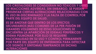 LOS CRISTALOIDES SE CONSIDERAN NO TÓXICOS Y LIBRES
DE REACCIONES ADVERSAS, SIN EMBARGO, SE PUEDEN
PRESENTAR CIERTAS ALTERACIONES RELACIONADAS CON
EL USO IN-DISCRIMINADO Y LA FALTA DE CONTROL POR
PARTE DEL EQUIPO DE SALUD.
ES DE ANOTAR QUE DENTRO DE LOS EFECTOS
SECUNDARIOS MÁS COMUNES DE LA PER-FUSIÓN DE
GRANDES VOLÚMENES DE ESTAS SOLUCIONES SE
ENCUENTRA LA APARICIÓN DE EDEMAS PERIFÉRICOS Y
EDEMA PULMONAR, POR ELLO SE REQUIERE
RACIONALIDAD EN SU USO Y CONTROL PERMANENTE
POR PARTE DEL EQUIPO DE ENFERMERÍA PARA DETECTAR
LOS SIGNOS Y SÍNTOMAS TEMPRANOS DE DICHAS
ALTERACIONES
 