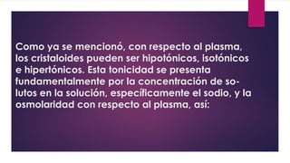 Como ya se mencionó, con respecto al plasma,
los cristaloides pueden ser hipotónicos, isotónicos
e hipertónicos. Esta tonicidad se presenta
fundamentalmente por la concentración de so-
lutos en la solución, específicamente el sodio, y la
osmolaridad con respecto al plasma, así:
 