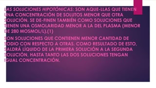 LAS SOLUCIONES HIPOTÓNICAS: SON AQUE-LLAS QUE TIENEN
UNA CONCENTRACIÓN DE SOLUTOS MENOR QUE OTRA
SOLUCIÓN. SE DE-FINEN TAMBIÉN COMO SOLUCIONES QUE
TIENEN UNA OSMOLARIDAD MENOR A LA DEL PLASMA (MENOR
DE 280 MOSMOL/L).(1)
SON SOLUCIONES QUE CONTIENEN MENOR CANTIDAD DE
SODIO CON RESPECTO A OTRAS. COMO RESULTADO DE ESTO,
SALDRÁ LÍQUIDO DE LA PRIMERA SOLUCIÓN A LA SEGUNDA
SOLUCIÓN, HASTA TANTO LAS DOS SOLUCIONES TENGAN
IGUAL CONCENTRACIÓN.
 