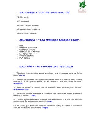 SOLUCIONES A “LOS RESIDUOS OCULTOS”
VIDRIO (verde)
CARTÓN (azul)
LATA REFRESCO (amarillo)
CÁSCARA LIMÓN (orgánico)
BRIK DE ZUMO (amarillo)
SOLUCIONES A “ LOS RESIDUOS DESORDENADOS”:
1. BRIK
2. MATERIA ORGÁNICA
3. CAJA DE CARTÓN
4. BOTELLA DE PLÁSTICO
5. LATA DE ATÚN
6. FLUORESCENTE
7. PILA USADA
SOLUCIÓN A LAS ADIVINANZAS RECICLADAS
1) “ Si quieres que mermelada vuelva a contener, en el contenedor verde me debes
poner” (Tarro)
2) “ Cuando me compras, mi interior está muy blanquito. Tras usarme, estoy pintado
enterito. Y si me quieres reciclar, en el contenedor azul me debes depositar”
(Cuaderno)
3) “ Al recibir periódicos, revistas y cartón, me siento lleno...y me alegro un montón!”
(Contenedor azul)
4) “ Me podrás aplastar tras beber mi contenido, pero después no olvides echarme al
contenedor amarillo.” (Brik)
5) “ Cuando alguien te molesta, dicen que te la están dando. Y si te la dan, recíclala
depositándola en el contenedor adecuado” (Lata)
6)“Una vez fui guía telefónica, después calendario. Si hoy me echas al contenedor
azul...tal vez mañana sea un diario!” (Papel)
 