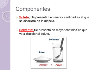 Componentes
 Soluto: Se presentan en menor cantidad es el que
se disociara en la mezcla.
 Solvente: Se presenta en mayor cantidad es que
va a disociar al soluto.
 