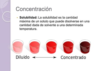 Concentración
 Solubilidad: La solubilidad es la cantidad
máxima de un soluto que puede disolverse en una
cantidad dada de solvente a una determinada
temperatura.
 