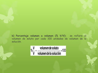 b) Porcentaje volumen a volumen (% V/V): se refiere al
volumen de soluto por cada 100 unidades de volumen de la
solución.
 