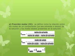 a) Fracción molar (Xi): se define como la relación entre
los moles de un componente (ya sea solvente o soluto) de
la solución y los moles totales presentes en la solución.
 