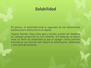 Solubilidad
En química, la solubilidad mide la capacidad de una determinada
sustancia para disolverse en un líquido.
Algunos líquidos, tales como agua y alcohol, pueden ser disueltos
en cualquier proporción en otro solvente. Sin embargo, el azúcar
tiene un límite de solubilidad ya que al agregar cierta cantidad
adicional en una solución está dejará de solubilizarse, llamándose
a esta solución saturada.
 