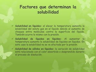 Factores que determinan la
solubilidad
 Solubilidad en líquidos: al elevar la temperatura aumenta la
solubilidad del soluto gas en el líquido debido al aumento de
choques entre moléculas contra la superficie del líquido.
También ocurre lo mismo con la presión.
 Solubilidad de líquidos en líquidos: Al aumentar la
temperatura aumenta la solubilidad de líquidos en líquidos. En
este caso la solubilidad no se ve afectada por la presión.
 Solubilidad de sólidos en líquidos: la variación de solubilidad
está relacionada con el calor absorbido o desprendido durante
el proceso de disolución.
 