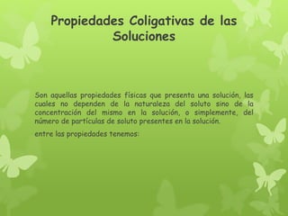 Propiedades Coligativas de las
Soluciones
Son aquellas propiedades físicas que presenta una solución, las
cuales no dependen de la naturaleza del soluto sino de la
concentración del mismo en la solución, o simplemente, del
número de partículas de soluto presentes en la solución.
entre las propiedades tenemos:
 
