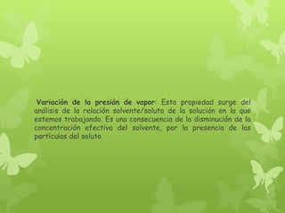 Variación de la presión de vapor: Esta propiedad surge del
análisis de la relación solvente/soluto de la solución en la que
estemos trabajando. Es una consecuencia de la disminución de la
concentración efectiva del solvente, por la presencia de las
partículas del soluto
 