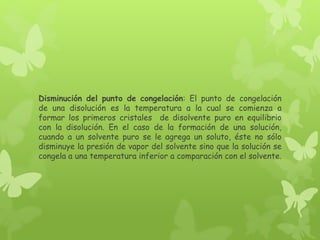 Disminución del punto de congelación: El punto de congelación
de una disolución es la temperatura a la cual se comienza a
formar los primeros cristales de disolvente puro en equilibrio
con la disolución. En el caso de la formación de una solución,
cuando a un solvente puro se le agrega un soluto, éste no sólo
disminuye la presión de vapor del solvente sino que la solución se
congela a una temperatura inferior a comparación con el solvente.
 