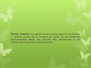 Presión Osmótica: La ósmosis es un proceso especial de difusión,
y consiste al paso de un solvente por medio de una membrana
semipermeable desde una solución más concentrada a una
solución que tiene menor concentración.
 