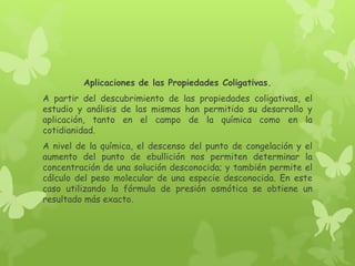 Aplicaciones de las Propiedades Coligativas.
A partir del descubrimiento de las propiedades coligativas, el
estudio y análisis de las mismas han permitido su desarrollo y
aplicación, tanto en el campo de la química como en la
cotidianidad.
A nivel de la química, el descenso del punto de congelación y el
aumento del punto de ebullición nos permiten determinar la
concentración de una solución desconocida; y también permite el
cálculo del peso molecular de una especie desconocida. En este
caso utilizando la fórmula de presión osmótica se obtiene un
resultado más exacto.
 