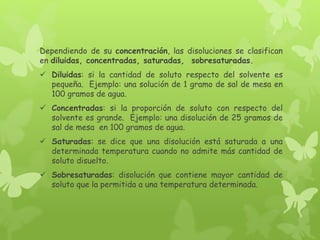 Dependiendo de su concentración, las disoluciones se clasifican
en diluidas, concentradas, saturadas, sobresaturadas.
 Diluidas: si la cantidad de soluto respecto del solvente es
pequeña. Ejemplo: una solución de 1 gramo de sal de mesa en
100 gramos de agua.
 Concentradas: si la proporción de soluto con respecto del
solvente es grande. Ejemplo: una disolución de 25 gramos de
sal de mesa en 100 gramos de agua.
 Saturadas: se dice que una disolución está saturada a una
determinada temperatura cuando no admite más cantidad de
soluto disuelto.
 Sobresaturadas: disolución que contiene mayor cantidad de
soluto que la permitida a una temperatura determinada.
 