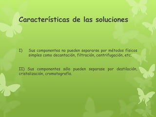 Características de las soluciones
I) Sus componentes no pueden separarse por métodos físicos
simples como decantación, filtración, centrifugación, etc.
II) Sus componentes sólo pueden separase por destilación,
cristalización, cromatografía.
 
