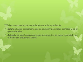 III) Los componentes de una solución son soluto y solvente.
 Soluto es aquel componente que se encuentra en menor cantidad y es el
que se disuelve.
 Solvente es aquel componente que se encuentra en mayor cantidad y es
el medio que disuelve al soluto.
 