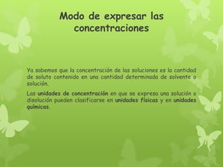 Modo de expresar las
concentraciones
Ya sabemos que la concentración de las soluciones es la cantidad
de soluto contenido en una cantidad determinada de solvente o
solución.
Las unidades de concentración en que se expresa una solución o
disolución pueden clasificarse en unidades físicas y en unidades
químicas.
 