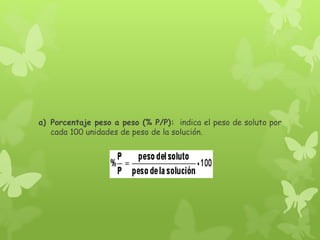a) Porcentaje peso a peso (% P/P): indica el peso de soluto por
cada 100 unidades de peso de la solución.
 
