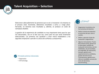 10
Talent Acquisition – Selection
Seleccionar adecuadamente las personas que se van a incorporar a la empresa es
el proceso clave. Acertando, obtenemos resultados a corto y a largo plazo.
Herrando, no tenemos esos resultados y, además, se produce un coste de
reemplazo añadido.
La gestión de la experiencia de candidato es muy importante tanto para los que
son descartados, sea en la fase que sea, como para los que serán finalmente
seleccionados. Los primeros nos ayudaran a crear marca empleadora y los
segundos empezarán a percibir la cultura de confianza y compromiso.
¿Cómo?
• Diagnosticar la práctica y las
herramientas de Selection.
• Definir la táctica de Selection
en términos de qué, cómo y
cuándo.
• Definir y ejecutar el plan de
evaluación y seguimiento.
• Algunos instrumentos: IT para
Recruitment (ATS), gestión de
la diversidad, métodos de
evaluación (entrevistas, test de
habilidades, de personalidad,
de integridad, de motivación),
tiempos, gestión de la
experiencia de los candidatos,
gestión del éxito de las
contrataciones, gestión de la
oferta al candidato, proceso de
toma de decisiones,
benchmarking, ...
Principales prácticas relacionadas
• Organization
• HR Technology
 