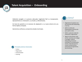 11
Talent Acquisition – Onboarding
Habiendo escogido a la persona adecuada, hagámosle fácil su incorporación.
Aprovechemos su motivación y su ilusión, y reforcémoslas.
Se trata de ayudarles en el proceso de adaptación a su nuevo entorno de una
forma rápida y tranquila.
Generemos confianza y compromiso desde el principio.
¿Cómo?
• Diagnosticar la práctica y las
herramientas del Onboarding,
si las hay.
• Definir la táctica de
Onboarding en términos de
qué, quién y cómo.
• Definir y ejecutar el plan de
evaluación y seguimiento.
• Algunos instrumentos: plan
escrito, reuniones con colegas
y managers, web de
Onboarding, formación
orientada a la incorporación,
mentor, help desk para las
nuevas incorporaciones,
entrevistas de seguimiento,
benchmarking; …
Principales prácticas relacionadas
• Culture
• Organization
• Communication
• Learning
 