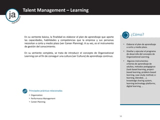 Talent Management – Learning
14
En su vertiente básica, la finalidad es elaborar el plan de aprendizaje que aporte
las capacidades, habilidades y competencias que la empresa y sus personas
necesitan a corto y medio plazo (ver Career Planning). A su vez, es el instrumento
de gestión del conocimiento.
En su vertiente completa, se trata de introducir el concepto de Organizational
Learning con el fin de conseguir una cultura (ver Culture) de aprendizaje continuo.
¿Cómo?
• Elaborar el plan de aprendizaje
a corto y medio plazo.
• Diseñar y ejecutar el programa
de desarrollo del concepto de
Organizational Learning.
• Algunos instrumentos:
criterios de aprendizaje de
adultos, métodos pedagógicos
(task-based learning, project-
based learning, problem-based
learning, case study method, e-
learning, blended, …),
knowledge sharing system,
learning technology platforms,
digital learning, …
Principales prácticas relacionadas
• Organization
• Performance Management
• Career Planning
 