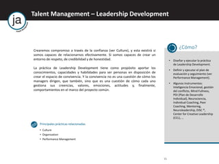 Talent Management – Leadership Development
15
Crearemos compromiso a través de la confianza (ver Culture), y esta existirá si
somos capaces de relacionarnos efectivamente. Si somos capaces de crear un
entorno de respeto, de credibilidad y de honestidad.
La práctica de Leadership Development tiene como propósito aportar los
conocimientos, capacidades y habilidades para ser personas en disposición de
crear el espacio de convivencia. Y la convivencia no es una cuestión de cómo los
managers dirigen, que también, sino que es una cuestión de cómo cada uno
gestiona sus creencias, valores, emociones, actitudes y, finalmente,
comportamientos en el marco del proyecto común.
¿Cómo?
• Diseñar y ejecutar la práctica
de Leadership Development.
• Definir y ejecutar el plan de
evaluación y seguimiento (ver
Performance Management).
• Algunos instrumentos:
Inteligencia Emocional, gestión
del conflicto, Mind Fullness,
PDI (Plan de Desarrollo
Individual), Neurociencia,
Individual Coaching, Peer
Coaching, Mentoring,
Neuroleadership, DiSC ®,
Center for Creative Leadership
(CCL), …
Principales prácticas relacionadas
• Culture
• Organization
• Performance Management
 