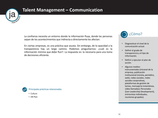 Talent Management – Communication
18
La confianza necesita un entorno donde la información fluya, donde las personas
sepan de los acontecimientos que indirecta o directamente les afectan.
En ciertas empresas, es una práctica que asusta. Sin embargo, de la opacidad a la
transparencia hay un largo camino. Podemos preguntarnos: ¿cuál es la
información mínima que debe fluir?. La respuesta es: la necesaria para una toma
de decisiones eficiente.
¿Cómo?
• Diagnosticar el nivel de la
comunicación actual.
• Definir el grado de
transparencia y el tipo de
información.
• Definir y ejecutar el plan de
acción.
• Algunos medios:
instrumentales (intranet de la
empresa, publicación
institucional (revista, periódico,
web), redes sociales, redes
sociales corporativas,
plataformas de gestión de
tareas, mensajería instantánea,
video llamadas); Personales
((ver Leadership Development),
entrevistas individuales,
reuniones grupales).
Principales prácticas relacionadas
• Culture
• HR Plan
 