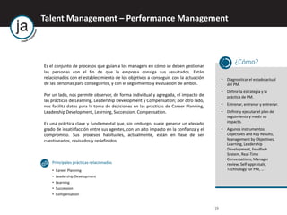 Talent Management – Performance Management
19
Es el conjunto de procesos que guían a los managers en cómo se deben gestionar
las personas con el fin de que la empresa consiga sus resultados. Están
relacionados con el establecimiento de los objetivos a conseguir, con la actuación
de las personas para conseguirlos, y con el seguimiento y evaluación de ambos.
Por un lado, nos permite observar, de forma individual y agregada, el impacto de
las prácticas de Learning, Leadership Development y Compensation; por otro lado,
nos facilita datos para la toma de decisiones en las prácticas de Career Planning,
Leadership Development, Learning, Succession, Compensation.
Es una práctica clave y fundamental que, sin embargo, suele generar un elevado
grado de insatisfacción entre sus agentes, con un alto impacto en la confianza y el
compromiso. Sus procesos habituales, actualmente, están en fase de ser
cuestionados, revisados y redefinidos.
¿Cómo?
• Diagnosticar el estado actual
del PM.
• Definir la estrategia y la
práctica de PM.
• Entrenar, entrenar y entrenar.
• Definir y ejecutar el plan de
seguimiento y medir su
impacto.
• Algunos instrumentos:
Objectives and Key Results,
Management by Objectives,
Learning, Leadership
Development, Feedfack
System, Real-Time
Conversations, Manager
review, Self-appraisals,
Technology for PM, …
Principales prácticas relacionadas
• Career Planning
• Leadership Development
• Learning
• Succession
• Compensation
 