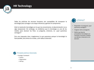 HR Technology
23
Todas las prácticas de recursos humanos son susceptibles de incorporar la
tecnología para conseguir una mayor eficiencia y generar el compromiso.
Ante la revolución tecnológica en la que nos encontramos, la desorientación no es
algo excepcional. Sin embargo, no olvidemos que la tecnología es uno de los
medios para alcanzar los fines. La pregunta, entonces, es: ¿qué queremos
conseguir?
Con una respuesta clara, imaginemos lo que queramos porque la tecnología lo
hará posible, otro tema es el coste, y ahí radica la decisión.
¿Cómo?
• Responder a la pregunta: ¿qué
queremos conseguir?
• Imaginar cómo conseguirlo.
• Definir que tipo de
proveedores tecnológicos se
necesitan, buscarlos, analizar
sus ofertas e intervenir en la
decisión.
Principales prácticas relacionadas
• Strategic Framework
 Culture
 Organization
 HR Plan
 