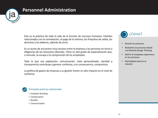 24
Personnel Administration
Esta es la práctica de toda la vida de la función de recursos humanos: trámites
relacionados con la contratación, el pago de la nómina, los finiquitos de salida, los
derechos y los deberes, además de otros.
Es un punto de encuentro muy cercano entre la empresa y las personas en torno a
diligencias de las relaciones laborales. Tiene un alto grado de especialización que,
a menudo, se escapa a la comprensión de los empleados.
Todo lo que sea explicación, comunicación, trato personalizado, claridad y
transparencia contribuye a generar confianza, y en consecuencia, compromiso.
La política de gastos de empresa y su gestión tienen un alto impacto en el nivel de
confianza.
¿Cómo?
• Revisar los procesos.
• Rediseñar los procesos desde
una filosofía Design Thinking.
• Definir el employee experience
en los procesos.
• Mentalidad retail en la
relación.
Principales prácticas relacionadas
• Employer Branding
• Compensation
• Benefits
• Communication
 