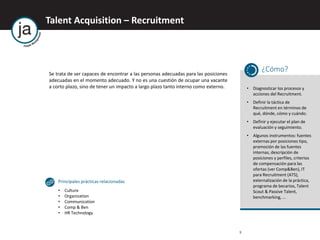 Talent Acquisition – Recruitment
9
Se trata de ser capaces de encontrar a las personas adecuadas para las posiciones
adecuadas en el momento adecuado. Y no es una cuestión de ocupar una vacante
a corto plazo, sino de tener un impacto a largo plazo tanto interno como externo.
¿Cómo?
• Diagnosticar los procesos y
acciones del Recruitment.
• Definir la táctica de
Recruitment en términos de
qué, dónde, cómo y cuándo.
• Definir y ejecutar el plan de
evaluación y seguimiento.
• Algunos instrumentos: fuentes
externas por posiciones tipo,
promoción de las fuentes
internas, descripción de
posiciones y perfiles, criterios
de compensación para las
ofertas (ver Comp&Ben), IT
para Recruitment (ATS),
externalización de la práctica,
programa de becarios, Talent
Scout & Passive Talent,
benchmarking, ...
Principales prácticas relacionadas
• Culture
• Organization
• Communication
• Comp & Ben
• HR Technology
 