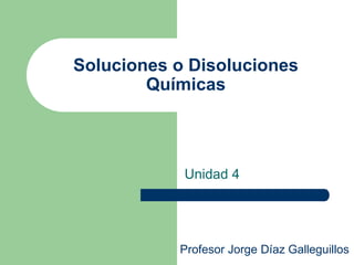 Soluciones o Disoluciones
Químicas
Unidad 4
Profesor Jorge Díaz Galleguillos
 