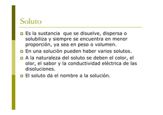 Soluto
 Es la sustancia que se disuelve, dispersa o
solubiliza y siempre se encuentra en menor
proporción, ya sea en peso o volumen.
 En una solución pueden haber varios solutos.
 A la naturaleza del soluto se deben el color, el
olor, el sabor y la conductividad eléctrica de las
disoluciones.
 El soluto da el nombre a la solución.
 