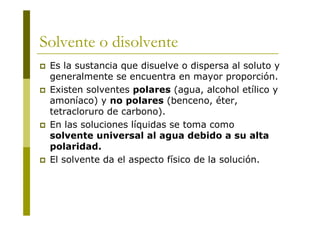 Solvente o disolvente
 Es la sustancia que disuelve o dispersa al soluto y
generalmente se encuentra en mayor proporción.
 Existen solventes polares (agua, alcohol etílico y
amoníaco) y no polares (benceno, éter,
tetracloruro de carbono).
 En las soluciones líquidas se toma como
solvente universal al agua debido a su alta
polaridad.
 El solvente da el aspecto físico de la solución.
 