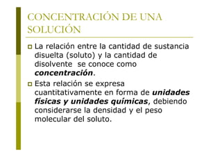 CONCENTRACIÓN DE UNA
SOLUCIÓN
 La relación entre la cantidad de sustancia
disuelta (soluto) y la cantidad de
disolvente se conoce como
concentración.
 Esta relación se expresa
cuantitativamente en forma de unidades
físicas y unidades químicas, debiendo
considerarse la densidad y el peso
molecular del soluto.
 