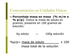 Concentración en Unidades Físicas
 Porcentaje masa en masa (% m/m o
% p/p): Indica la masa de soluto en
gramos, presente en 100 gramos de
solución.
Xg soluto → 100g solución
%p/p= masa de soluto x 100
masa total de la solución
 