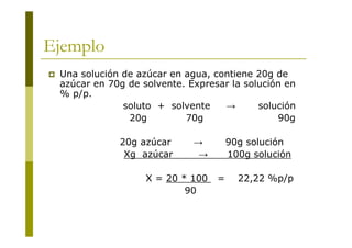 Ejemplo
 Una solución de azúcar en agua, contiene 20g de
azúcar en 70g de solvente. Expresar la solución en
% p/p.
soluto + solvente → solución
20g 70g 90g
20g azúcar → 90g solución
Xg azúcar → 100g solución
X = 20 * 100 = 22,22 %p/p
90
 