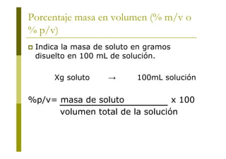 Porcentaje masa en volumen (% m/v o
% p/v)
 Indica la masa de soluto en gramos
disuelto en 100 mL de solución.
Xg soluto → 100mL solución
%p/v= masa de soluto x 100
volumen total de la solución
 