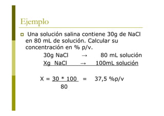 Ejemplo
 Una solución salina contiene 30g de NaCl
en 80 mL de solución. Calcular su
concentración en % p/v.
30g NaCl → 80 mL solución
Xg NaCl → 100mL solución
X = 30 * 100 = 37,5 %p/v
80
 
