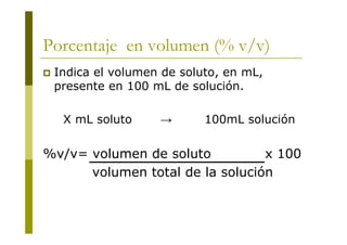 Porcentaje en volumen (% v/v)
 Indica el volumen de soluto, en mL,
presente en 100 mL de solución.
X mL soluto → 100mL solución
%v/v= volumen de soluto x 100
volumen total de la solución
 