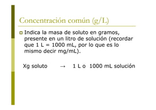 Concentración común (g/L)
 Indica la masa de soluto en gramos,
presente en un litro de solución (recordar
que 1 L = 1000 mL, por lo que es lo
mismo decir mg/mL).
Xg soluto → 1 L o 1000 mL solución
 