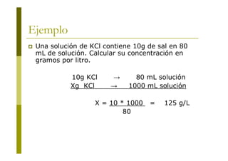 Ejemplo
 Una solución de KCl contiene 10g de sal en 80
mL de solución. Calcular su concentración en
gramos por litro.
10g KCl → 80 mL solución
Xg KCl → 1000 mL solución
X = 10 * 1000 = 125 g/L
80
 