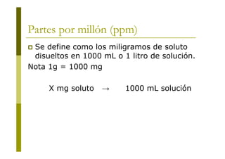 Partes por millón (ppm)
 Se define como los miligramos de soluto
disueltos en 1000 mL o 1 litro de solución.
Nota 1g = 1000 mg
X mg soluto → 1000 mL solución
 