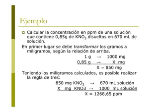 Ejemplo
 Calcular la concentración en ppm de una solución
que contiene 0,85g de KNO3 disueltos en 670 mL de
solución.
En primer lugar se debe transformar los gramos a
miligramos, según la relación de arriba.
1 g → 1000 mg
0,85 g → X mg
X = 850 mg
Teniendo los miligramos calculados, es posible realizar
la regla de tres:
850 mg KNO3 → 670 mL solución
X mg KNO3 → 1000 mL solución
X = 1268,65 ppm
 