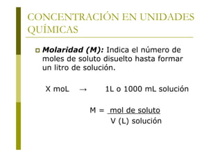 CONCENTRACIÓN EN UNIDADES
QUÍMICAS
 Molaridad (M): Indica el número de
moles de soluto disuelto hasta formar
un litro de solución.
X moL → 1L o 1000 mL solución
M = mol de soluto
V (L) solución
 