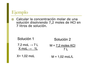 Ejemplo
 Calcular la concentración molar de una
solución disolviendo 7,2 moles de HCl en
7 litros de solución.
M = 7,2 moles KCl
7 L
M = 1,02 moL/L
7,2 moL → 7 L
X moL → 1L
X= 1,02 moL
Solución 1 Solución 2
 