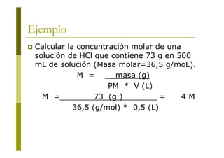 Ejemplo
 Calcular la concentración molar de una
solución de HCl que contiene 73 g en 500
mL de solución (Masa molar=36,5 g/moL).
M = masa (g)
PM * V (L)
M = 73 (g ) = 4 M
36,5 (g/mol) * 0,5 (L)
 