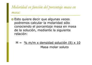 Molaridad en función del porcentaje masa en
masa:
 Esto quiere decir que algunas veces
podremos calcular la molaridad sólo
conociendo el porcentaje masa en masa
de la solución, mediante la siguiente
relación:
M = % m/m x densidad solución (δ) x 10
Masa molar soluto
 