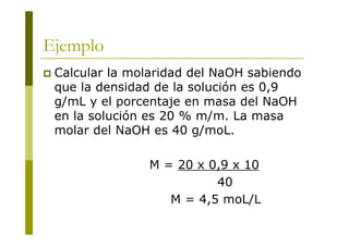Ejemplo
 Calcular la molaridad del NaOH sabiendo
que la densidad de la solución es 0,9
g/mL y el porcentaje en masa del NaOH
en la solución es 20 % m/m. La masa
molar del NaOH es 40 g/moL.
M = 20 x 0,9 x 10
40
M = 4,5 moL/L
 