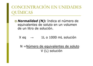 CONCENTRACIÓN EN UNIDADES
QUÍMICAS
 Normalidad (N): Indica el número de
equivalentes de soluto en un volumen
de un litro de solución.
X eq → 1L o 1000 mL solución
N =Número de equivalentes de soluto
V (L) solución
 