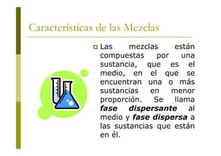 Las mezclas están
compuestas por una
sustancia, que es el
medio, en el que se
encuentran una o más
sustancias en menor
proporción. Se llama
fase dispersante al
medio y fase dispersa a
las sustancias que están
en él.
Características de las Mezclas
 